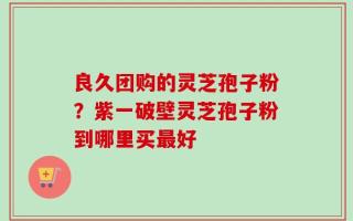 良久团购的灵芝孢子粉？紫一破壁灵芝孢子粉到哪里买最好