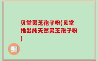 贝堂灵芝孢子粉(贝堂推出纯天然灵芝孢子粉)
