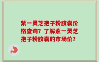 紫一灵芝孢子粉胶囊价格查询？了解紫一灵芝孢子粉胶囊的市场价？