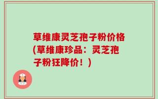 草维康灵芝孢子粉价格(草维康珍品：灵芝孢子粉狂降价！)