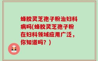 蜂胶灵芝孢子粉治妇科病吗(蜂胶灵芝孢子粉在妇科领域应用广泛，你知道吗？)