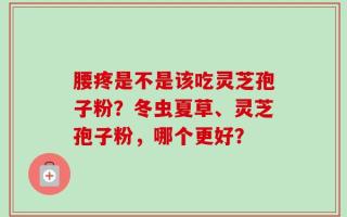 腰疼是不是该吃灵芝孢子粉？冬虫夏草、灵芝孢子粉，哪个更好？