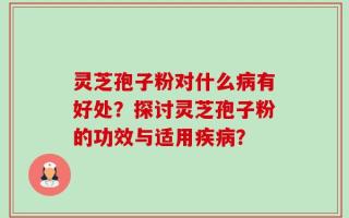 灵芝孢子粉对什么病有好处？探讨灵芝孢子粉的功效与适用疾病？