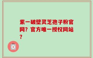 紫一破壁灵芝孢子粉官网？官方唯一授权网站？