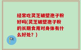 经常吃灵芝破壁孢子粉好吗(灵芝破壁孢子粉的长期食用对身体有什么好处？)