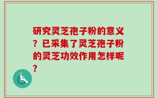 研究灵芝孢子粉的意义？已采集了灵芝孢子粉的灵芝功效作用怎样呢？