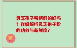 灵芝孢子粉新鲜的好吗？详细解析灵芝孢子粉的功效与新鲜度？