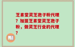 芝素堂灵芝孢子粉代理？加盟芝素堂灵芝孢子粉，做灵芝行业的代理？