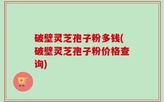 破壁灵芝孢子粉多钱(破壁灵芝孢子粉价格查询)
