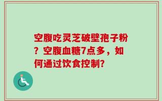空腹吃灵芝破壁孢子粉？空腹血糖7点多，如何通过饮食控制？