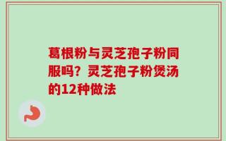 葛根粉与灵芝孢子粉同服吗？灵芝孢子粉煲汤的12种做法