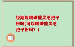 经期能喝破壁灵芝孢子粉吗(可以喝破壁灵芝孢子粉吗？)