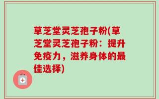 草芝堂灵芝孢子粉(草芝堂灵芝孢子粉：提升免疫力，滋养身体的最佳选择)