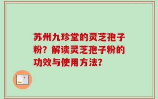 苏州九珍堂的灵芝孢子粉？解读灵芝孢子粉的功效与使用方法？