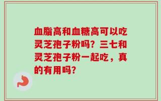 血脂高和血糖高可以吃灵芝孢子粉吗？三七和灵芝孢子粉一起吃，真的有用吗？