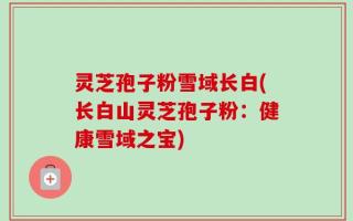 灵芝孢子粉雪域长白(长白山灵芝孢子粉：健康雪域之宝)