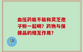 血压药能不能和灵芝孢子粉一起喝？药物与保健品的相互作用？