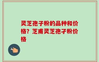 灵芝孢子粉的品种和价格？芝甫灵芝孢孑粉价格