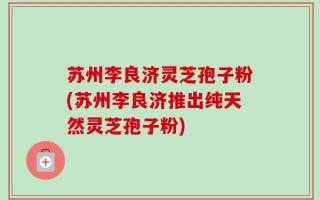 苏州李良济灵芝孢子粉(苏州李良济推出纯天然灵芝孢子粉)