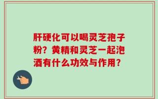 肝硬化可以喝灵芝孢子粉？黄精和灵芝一起泡酒有什么功效与作用？