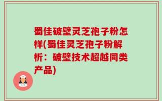 蜀佳破壁灵芝孢子粉怎样(蜀佳灵芝孢子粉解析：破壁技术超越同类产品)