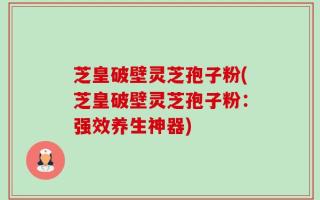 芝皇破壁灵芝孢子粉(芝皇破壁灵芝孢子粉：强效养生神器)