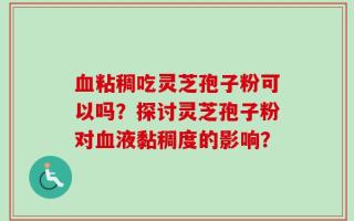 血粘稠吃灵芝孢子粉可以吗？探讨灵芝孢子粉对血液黏稠度的影响？