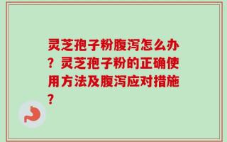 灵芝孢子粉腹泻怎么办？灵芝孢子粉的正确使用方法及腹泻应对措施？