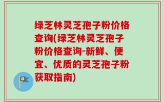 绿芝林灵芝孢子粉价格查询(绿芝林灵芝孢子粉价格查询-新鲜、便宜、优质的灵芝孢子粉获取指南)