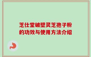 芝仕堂破壁灵芝孢子粉的功效与使用方法介绍