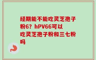 经期能不能吃灵芝孢子粉6？hPV66可以吃灵芝孢子粉和三七粉吗