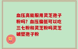 血压高能服用灵芝孢子粉吗？血压偏低可以吃三七粉和灵芝粉吗灵芝破壁孢子粉