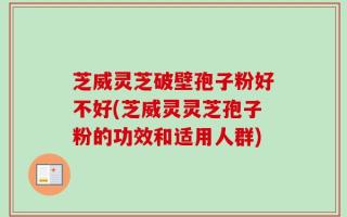 芝威灵芝破壁孢子粉好不好(芝威灵灵芝孢子粉的功效和适用人群)
