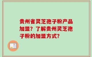 贵州省灵芝孢子粉产品加盟？了解贵州灵芝孢子粉的加盟方式？