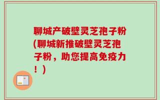 聊城产破壁灵芝孢子粉(聊城新推破壁灵芝孢子粉，助您提高免疫力！)