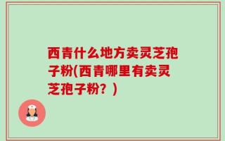 西青什么地方卖灵芝孢子粉(西青哪里有卖灵芝孢子粉？)