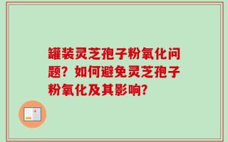 罐装灵芝孢子粉氧化问题？如何避免灵芝孢子粉氧化及其影响？
