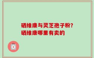 硒维康与灵芝孢子粉？硒维康哪里有卖的