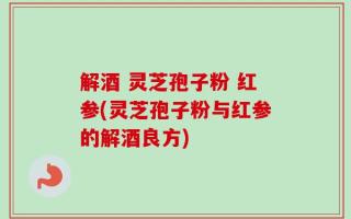 解酒 灵芝孢子粉 红参(灵芝孢子粉与红参的解酒良方)