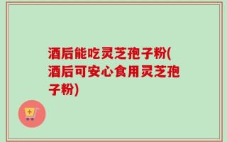 酒后能吃灵芝孢子粉(酒后可安心食用灵芝孢子粉)