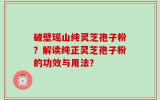 破壁瑶山纯灵芝孢子粉？解读纯正灵芝孢子粉的功效与用法？