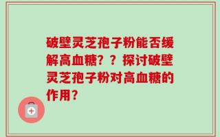 破壁灵芝孢子粉能否缓解高血糖？？探讨破壁灵芝孢子粉对高血糖的作用？