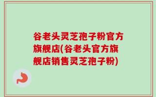 谷老头灵芝孢子粉官方旗舰店(谷老头官方旗舰店销售灵芝孢子粉)