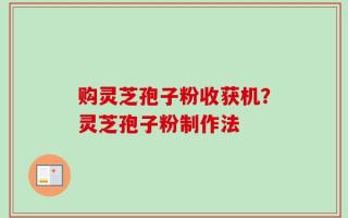 购灵芝孢子粉收获机？灵芝孢子粉制作法