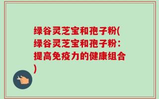 绿谷灵芝宝和孢子粉(绿谷灵芝宝和孢子粉：提高免疫力的健康组合)