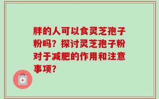 胖的人可以食灵芝孢子粉吗？探讨灵芝孢子粉对于减肥的作用和注意事项？