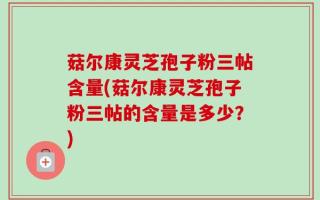 菇尔康灵芝孢子粉三帖含量(菇尔康灵芝孢子粉三帖的含量是多少？)