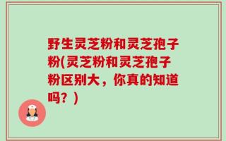野生灵芝粉和灵芝孢子粉(灵芝粉和灵芝孢子粉区别大，你真的知道吗？)