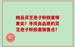精品灵芝孢子粉胶囊哪里卖？寻找高品质的灵芝孢子粉胶囊销售点？