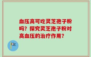 血压高可吃灵芝孢子粉吗？探究灵芝孢子粉对高血压的治疗作用？